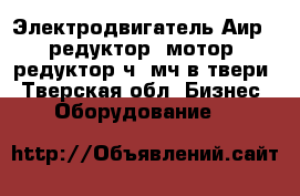 Электродвигатель Аир,  редуктор, мотор- редуктор ч, мч в твери - Тверская обл. Бизнес » Оборудование   